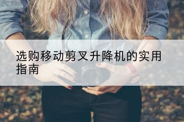 福贡移动剪叉升降机怎么选-选购移动剪叉升降机的实用指南