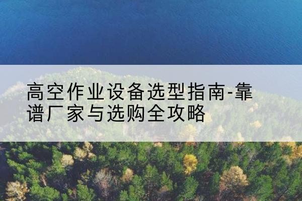 福贡升降车厂家-高空作业设备选型指南-靠谱厂家与选购全攻略
