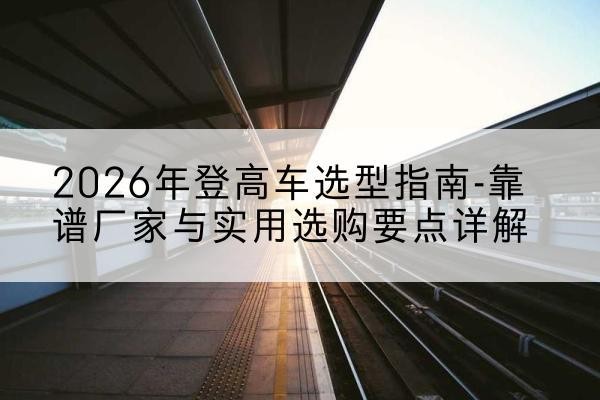 福贡登高车厂家推荐-2026年登高车选型指南-靠谱厂家与实用选购要点详解