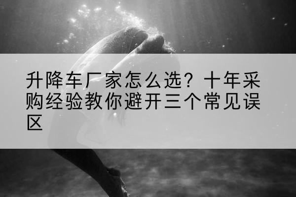 福贡升降车厂家-怎么选?十年采购经验教你避开三个常见误区