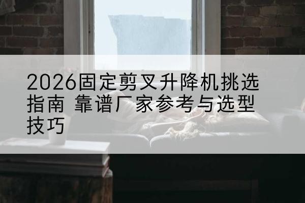 福贡固定剪叉升降机厂家推荐-2026固定剪叉升降机挑选指南 靠谱厂家参考与选型技巧