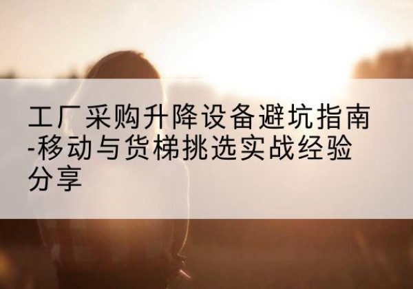 福贡移动式升降机怎么选-工厂采购升降设备避坑指南-移动与货梯挑选实战经验分享