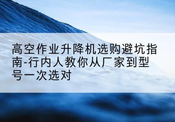 福贡升降平台厂家-高空作业升降机选购避坑指南-行内人教你从厂家到型号一次选对