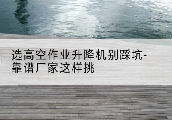 福贡剪叉式升降机厂家-选高空作业升降机别踩坑-靠谱厂家这样挑