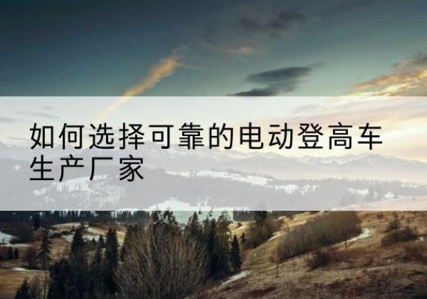 福贡电动登高车厂家-如何选择可靠的电动登高车生产厂家