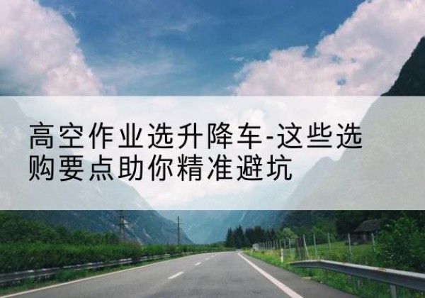 福贡升降车厂家-高空作业选升降车-这些选购要点助你*避坑