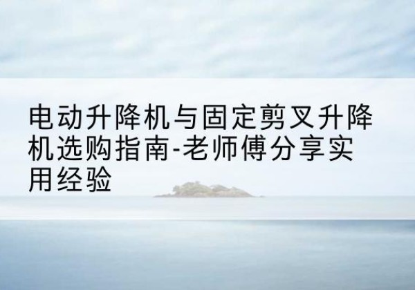 福贡电动升降机怎么选-电动升降机与固定剪叉升降机选购指南-老师傅分享实用经验