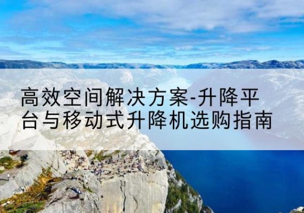 福贡升降平台厂家-*空间解决方案-升降平台与移动式升降机选购指南