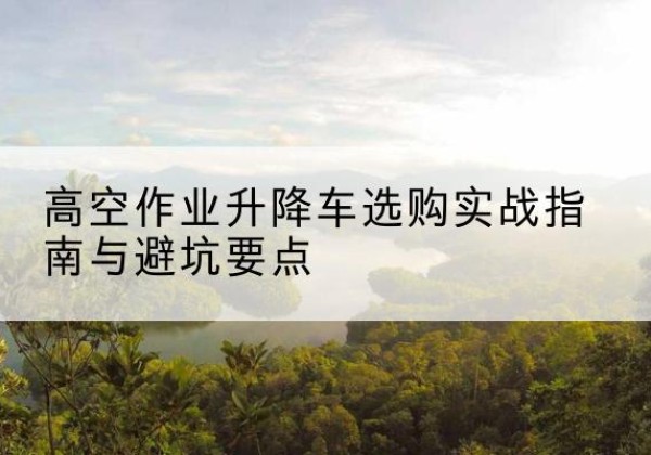 福贡升降车怎么选-高空作业升降车选购实战指南与避坑要点