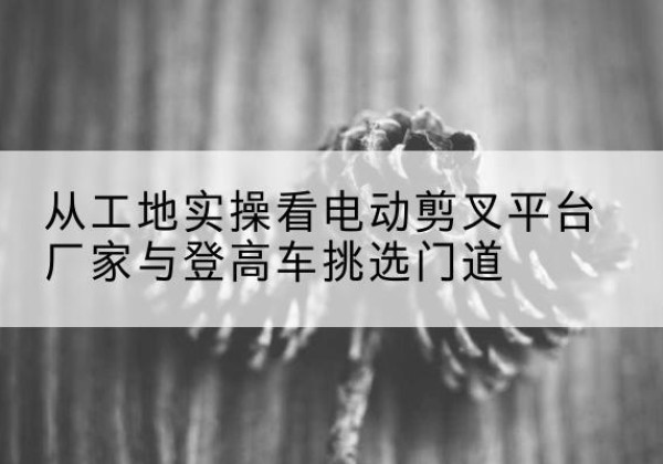 福贡电动剪叉升降平台厂家-从工地实操看电动剪叉平台厂家与登高车挑选门道