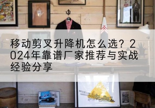 福贡升降平台厂家推荐-移动剪叉升降机怎么选？2024年靠谱厂家推荐与实战经验分享