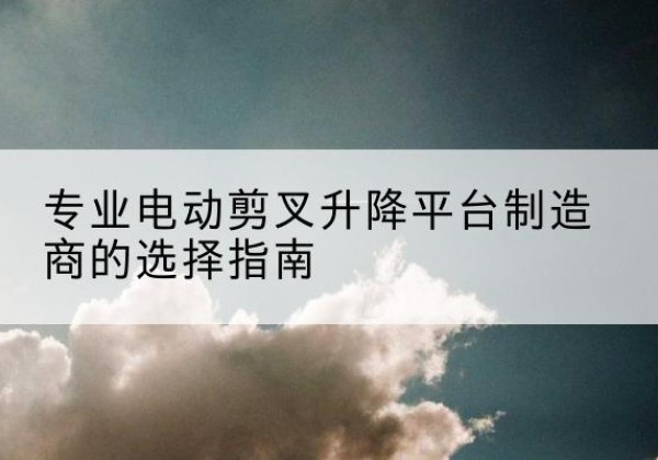 福贡电动剪叉升降平台厂家-专业电动剪叉升降平台制造商的选择指南