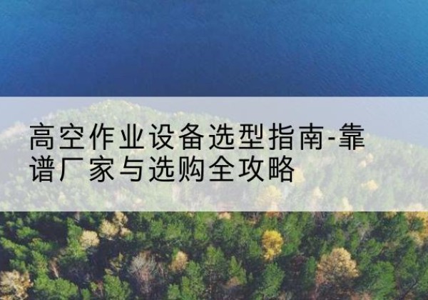 福贡升降车厂家-高空作业设备选型指南-靠谱厂家与选购全攻略