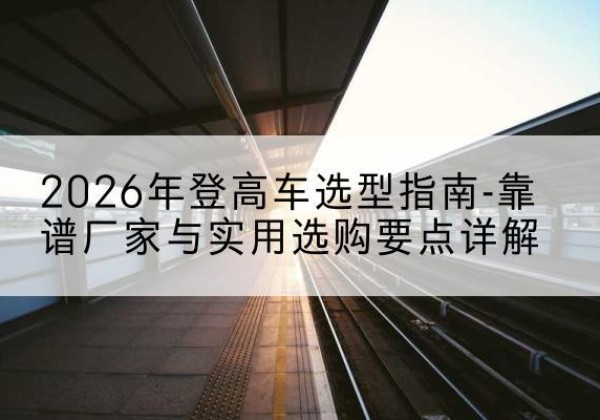 福贡登高车厂家推荐-2026年登高车选型指南-靠谱厂家与实用选购要点详解